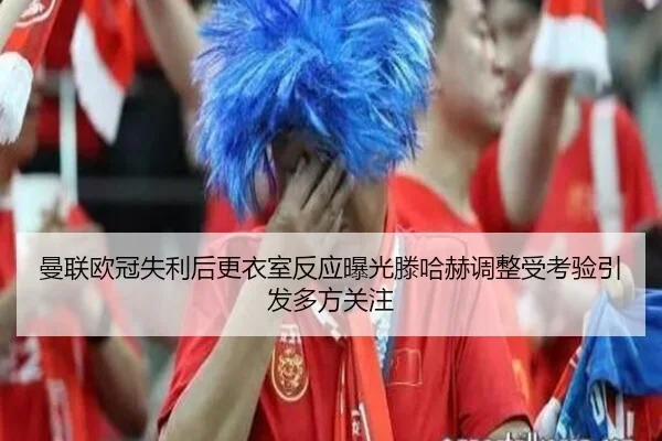 曼联欧冠失利后更衣室反应曝光滕哈赫调整受考验引发多方关注
